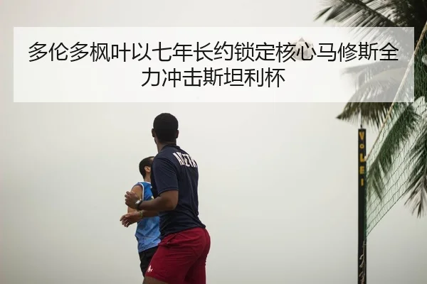 多伦多枫叶以七年长约锁定核心马修斯全力冲击斯坦利杯